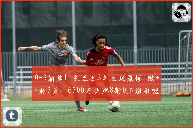 0-3崩盘!米兰近3年主场最惨1败+4轮3负,6500万头牌8射0正遭狂嘘