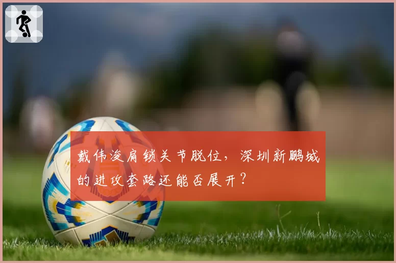 戴伟浚肩锁关节脱位,深圳新鹏城的进攻套路还能否展开?