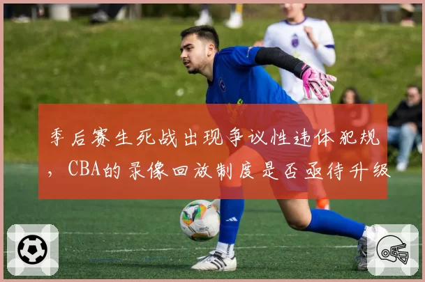 季后赛生死战出现争议性违体犯规，CBA的录像回放制度是否亟待升级？